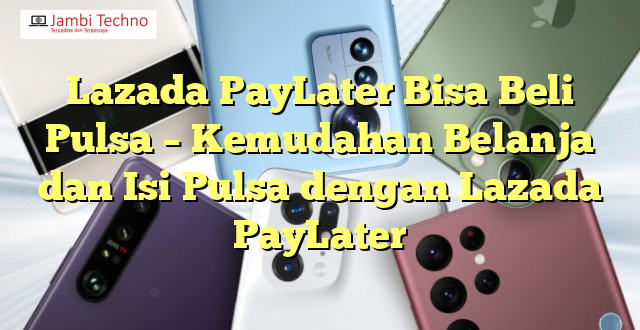 Lazada PayLater Bisa Beli Pulsa – Kemudahan Belanja dan Isi Pulsa dengan Lazada PayLater