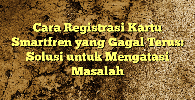 Cara Registrasi Kartu Smartfren yang Gagal Terus: Solusi untuk Mengatasi Masalah