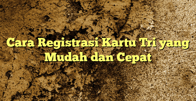 Cara Registrasi Kartu Tri yang Mudah dan Cepat