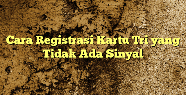 Cara Registrasi Kartu Tri yang Tidak Ada Sinyal